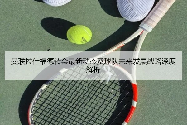 曼联拉什福德转会最新动态及球队未来发展战略深度解析